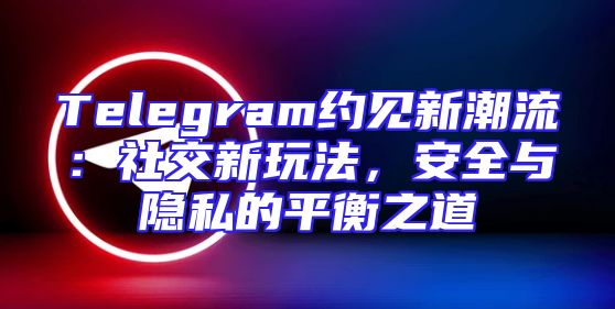 Telegram约见新潮流：社交新玩法，安全与隐私的平衡之道