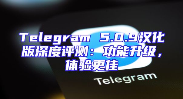 Telegram 5.0.9汉化版深度评测：功能升级，体验更佳