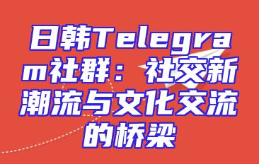 日韩Telegram社群：社交新潮流与文化交流的桥梁
