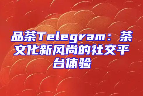 品茶Telegram：茶文化新风尚的社交平台体验