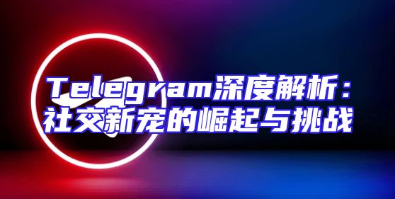 Telegram深度解析：社交新宠的崛起与挑战