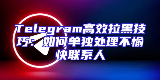 Telegram高效拉黑技巧：如何单独处理不愉快联系人