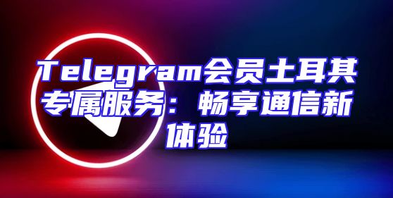 Telegram会员土耳其专属服务：畅享通信新体验