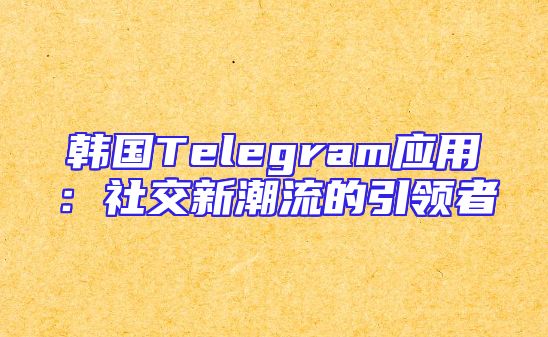 韩国Telegram应用：社交新潮流的引领者