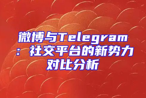 微博与Telegram：社交平台的新势力对比分析