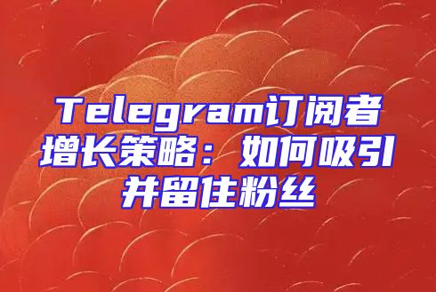 Telegram订阅者增长策略：如何吸引并留住粉丝