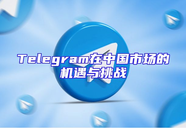 Telegram在中国市场的机遇与挑战