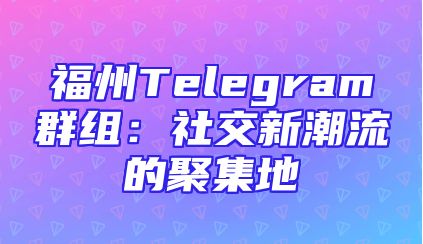 福州Telegram群组：社交新潮流的聚集地
