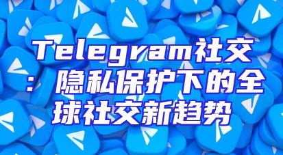 Telegram社交：隐私保护下的全球社交新趋势