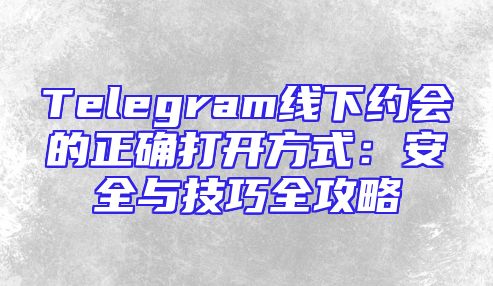 Telegram线下约会的正确打开方式：安全与技巧全攻略