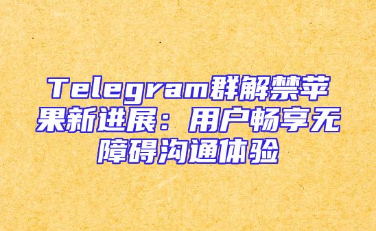 Telegram群解禁苹果新进展：用户畅享无障碍沟通体验