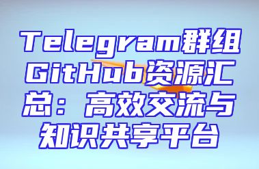 Telegram群组GitHub资源汇总：高效交流与知识共享平台
