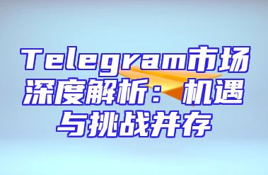 Telegram市场深度解析：机遇与挑战并存