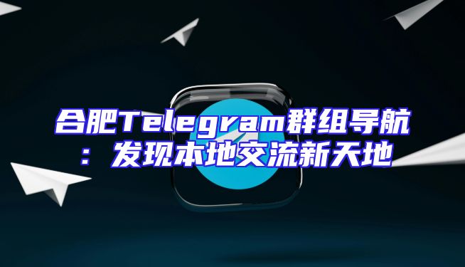 合肥Telegram群组导航：发现本地交流新天地