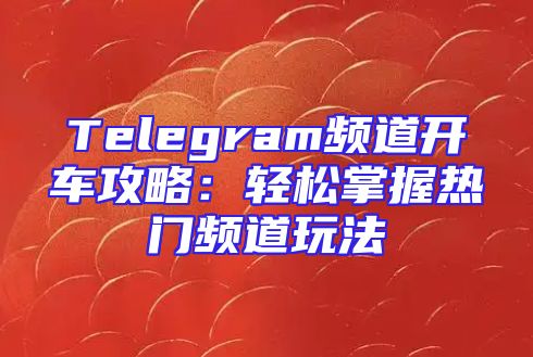 Telegram频道开车攻略：轻松掌握热门频道玩法
