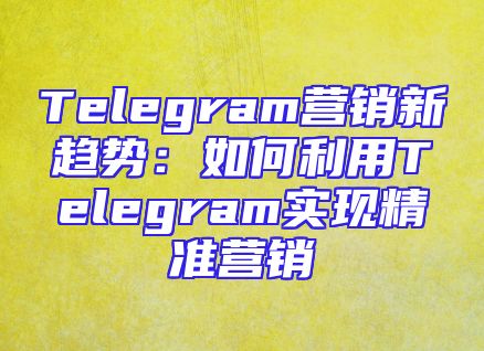 Telegram营销新趋势：如何利用Telegram实现精准营销