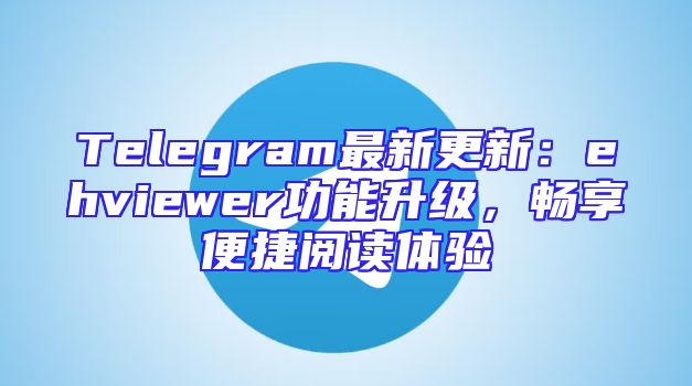 Telegram最新更新：ehviewer功能升级，畅享便捷阅读体验