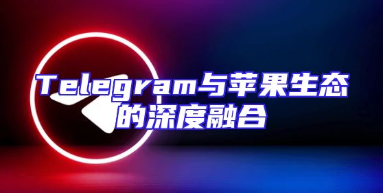 Telegram与苹果生态的深度融合