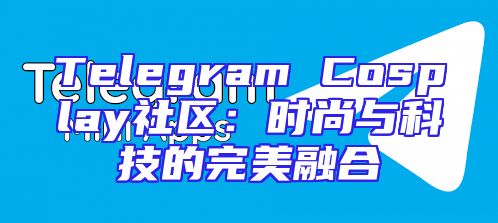 Telegram Cosplay社区：时尚与科技的完美融合