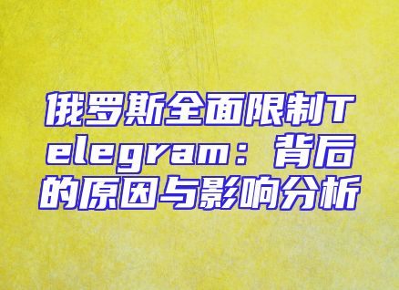 俄罗斯全面限制Telegram：背后的原因与影响分析