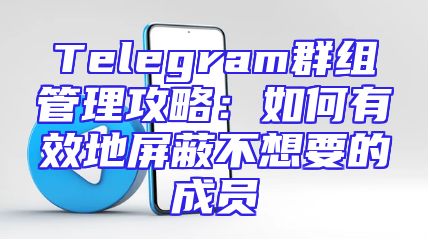 Telegram群组管理攻略：如何有效地屏蔽不想要的成员