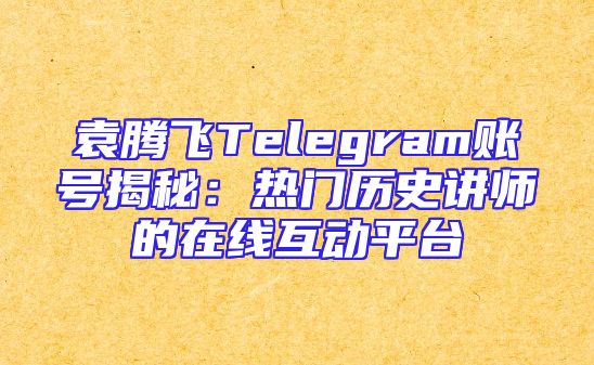 袁腾飞Telegram账号揭秘：热门历史讲师的在线互动平台