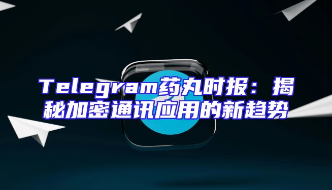 Telegram药丸时报：揭秘加密通讯应用的新趋势
