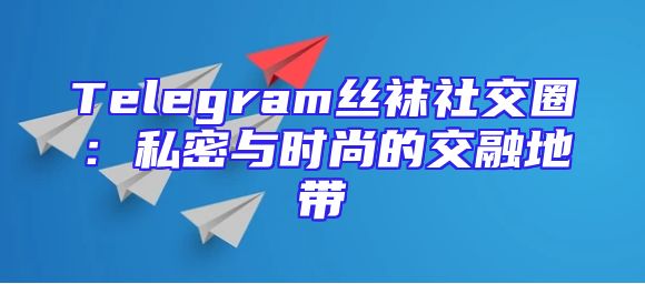 Telegram丝袜社交圈：私密与时尚的交融地带