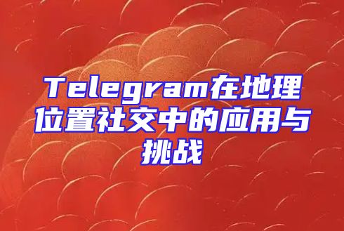 Telegram在地理位置社交中的应用与挑战