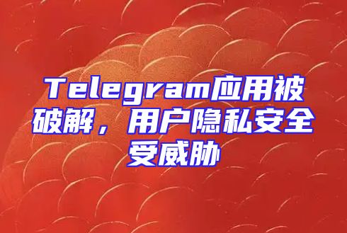 Telegram应用被破解，用户隐私安全受威胁