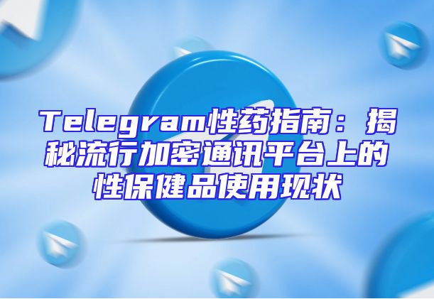 Telegram性药指南：揭秘流行加密通讯平台上的性保健品使用现状