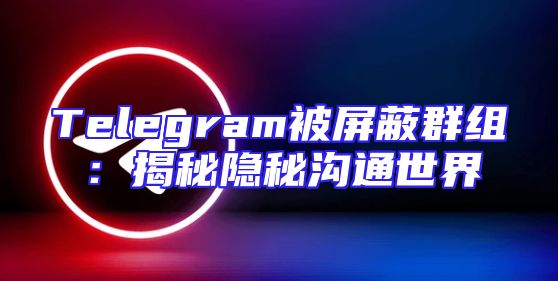 Telegram被屏蔽群组：揭秘隐秘沟通世界