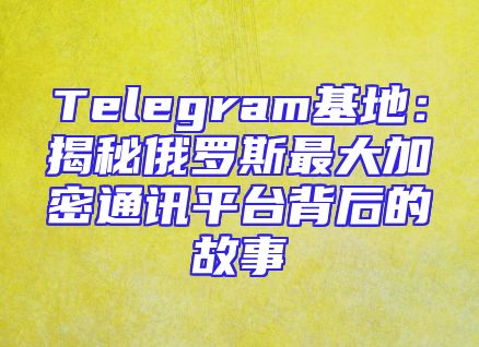 Telegram基地：揭秘俄罗斯最大加密通讯平台背后的故事