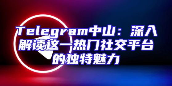 Telegram中山：深入解读这一热门社交平台的独特魅力