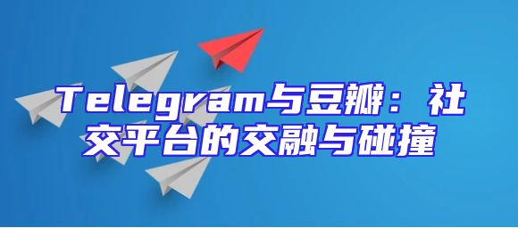 Telegram与豆瓣：社交平台的交融与碰撞