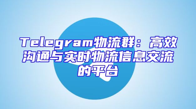 Telegram物流群：高效沟通与实时物流信息交流的平台