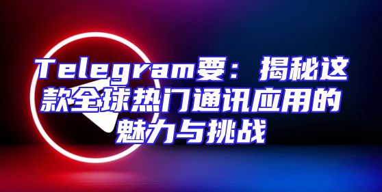 Telegram要：揭秘这款全球热门通讯应用的魅力与挑战