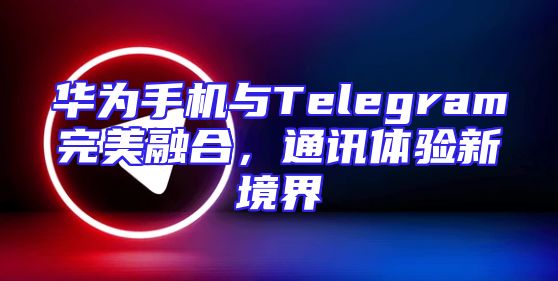 华为手机与Telegram完美融合，通讯体验新境界