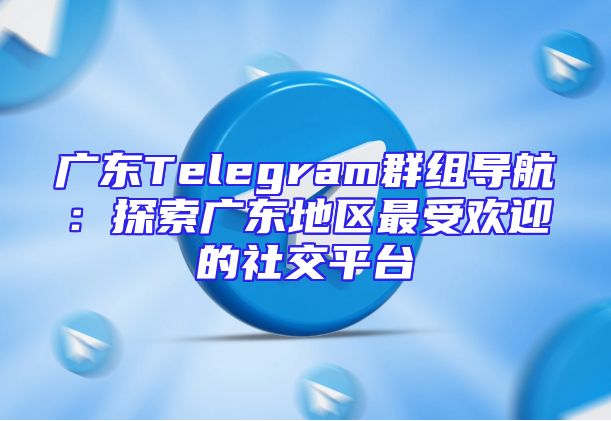 广东Telegram群组导航：探索广东地区最受欢迎的社交平台