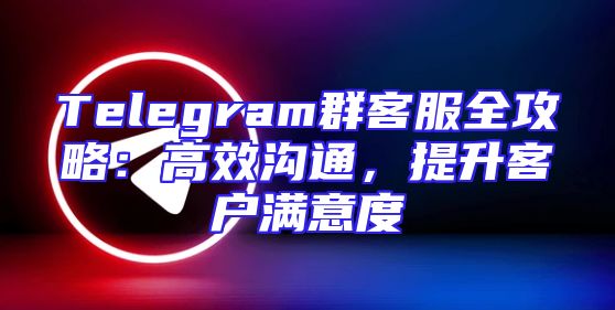 Telegram群客服全攻略：高效沟通，提升客户满意度