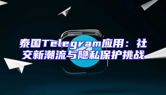 泰国Telegram应用：社交新潮流与隐私保护挑战