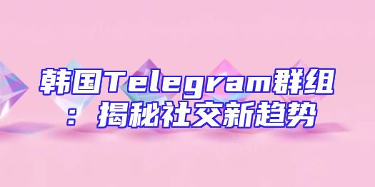 韩国Telegram群组：揭秘社交新趋势