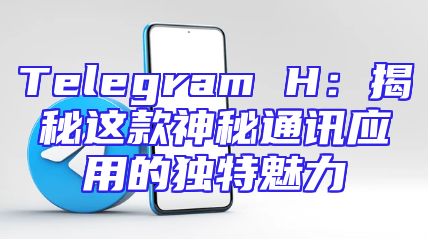 Telegram H：揭秘这款神秘通讯应用的独特魅力