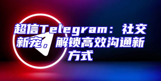 超信Telegram：社交新宠，解锁高效沟通新方式