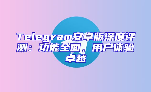 Telegram安卓版深度评测：功能全面，用户体验卓越