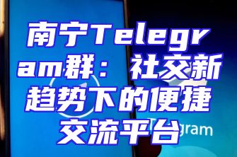 南宁Telegram群：社交新趋势下的便捷交流平台