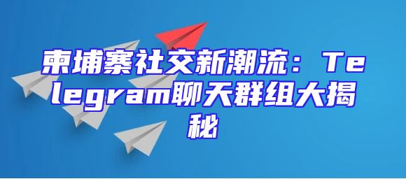 柬埔寨社交新潮流：Telegram聊天群组大揭秘