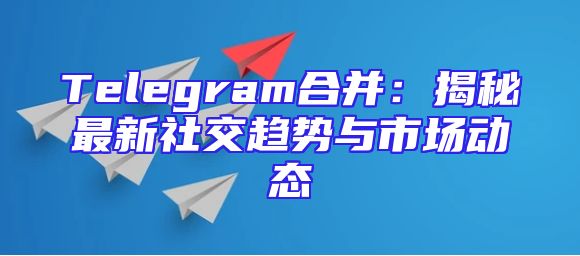 Telegram合并：揭秘最新社交趋势与市场动态