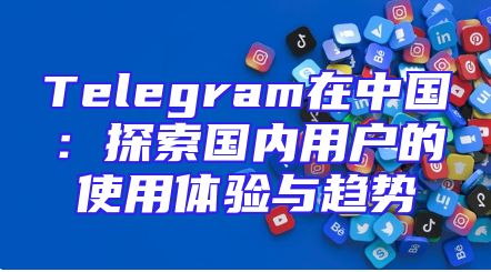 Telegram在中国：探索国内用户的使用体验与趋势