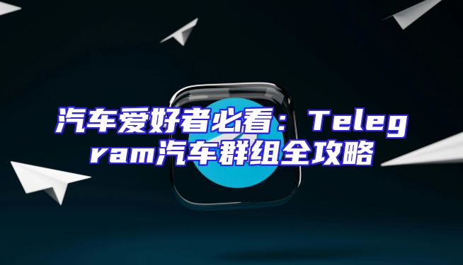 汽车爱好者必看：Telegram汽车群组全攻略